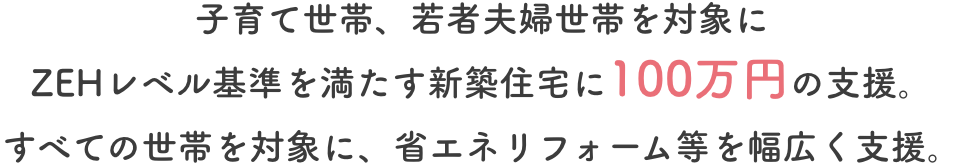 子育て世帯、若者夫婦世帯を対象にZEHレベル基準を満たす新築住宅に100万円の支援。すべての世帯を対象に、省エネリフォーム等を幅広く支援。
